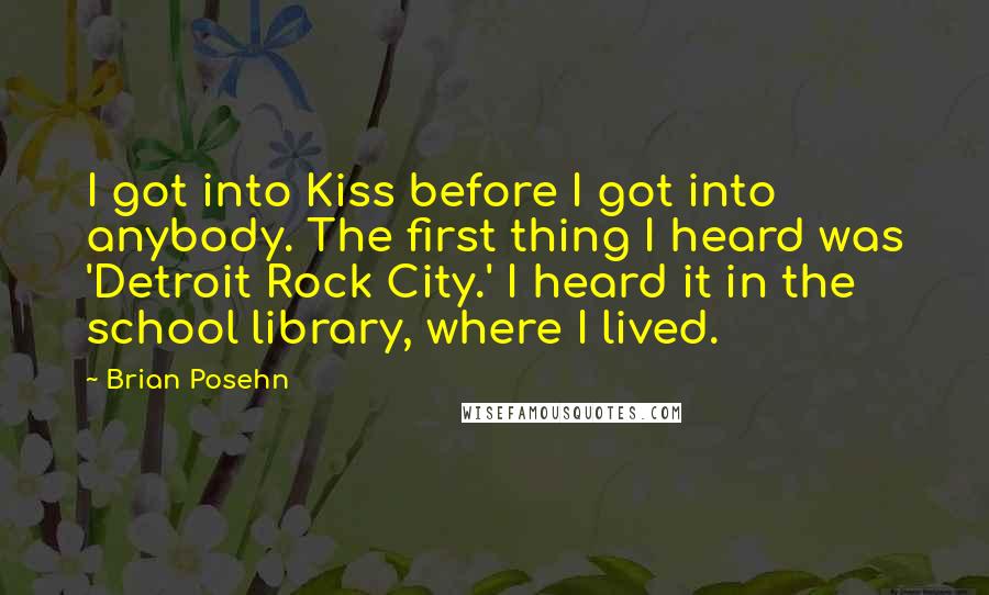 Brian Posehn quotes: I got into Kiss before I got into anybody. The first thing I heard was 'Detroit Rock City.' I heard it in the school library, where I lived.