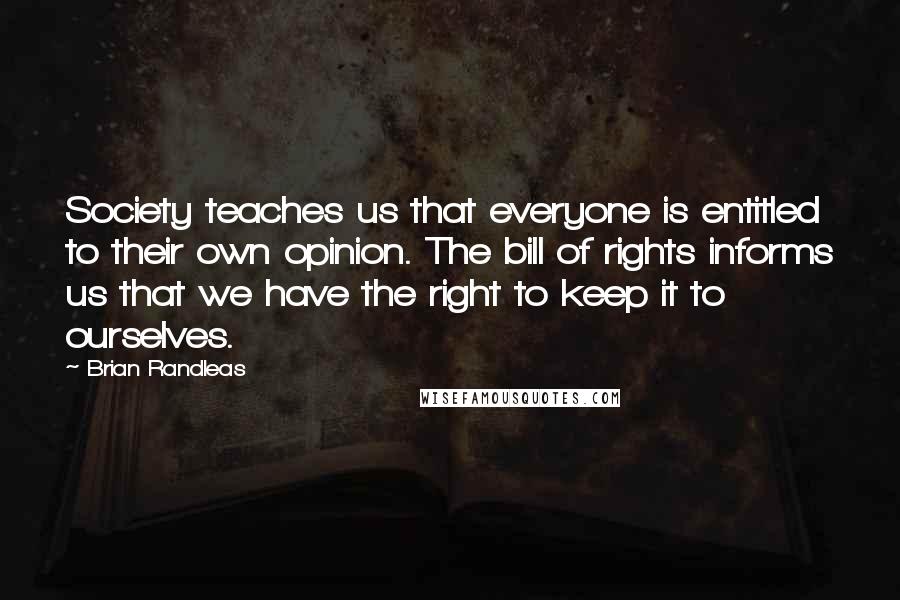Brian Randleas quotes: Society teaches us that everyone is entitled to their own opinion. The bill of rights informs us that we have the right to keep it to ourselves. Brian Randleas quotes: Society teaches us that everyone is entitled to their own opinion. The bill of rights informs us that we have the right to keep it to ourselves.
