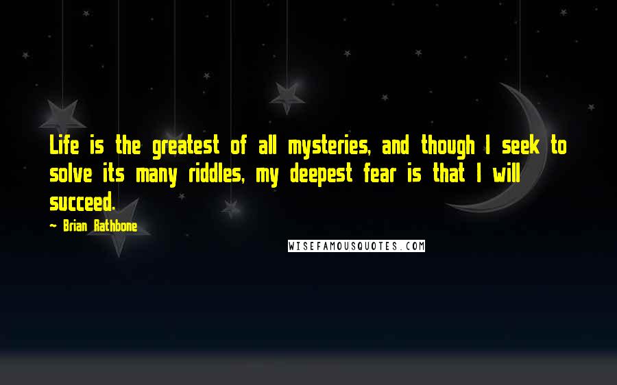 Brian Rathbone quotes: Life is the greatest of all mysteries, and though I seek to solve its many riddles, my deepest fear is that I will succeed.