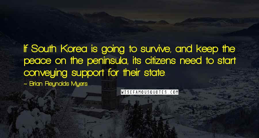Brian Reynolds Myers quotes: If South Korea is going to survive, and keep the peace on the peninsula, its citizens need to start conveying support for their state. Brian Reynolds Myers quotes: If South Korea is going to survive, and keep the peace on the peninsula, its citizens need to start conveying support for their state.