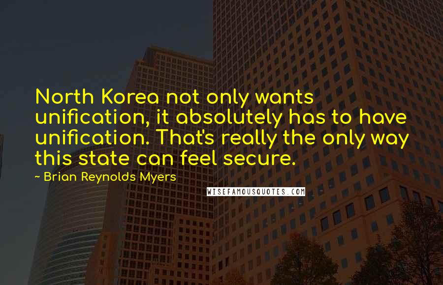 Brian Reynolds Myers quotes: North Korea not only wants unification, it absolutely has to have unification. That's really the only way this state can feel secure. Brian Reynolds Myers quotes: North Korea not only wants unification, it absolutely has to have unification. That's really the only way this state can feel secure.