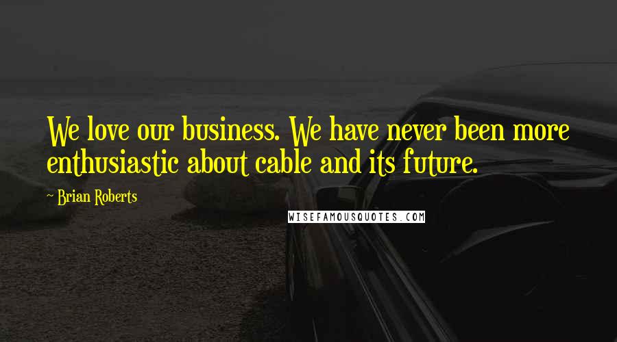 Brian Roberts quotes: We love our business. We have never been more enthusiastic about cable and its future.