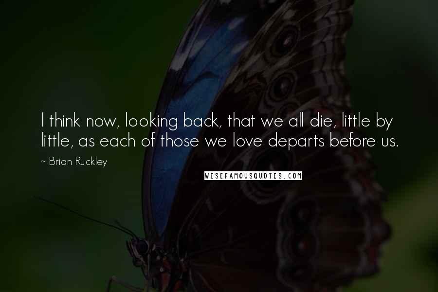 Brian Ruckley quotes: I think now, looking back, that we all die, little by little, as each of those we love departs before us.