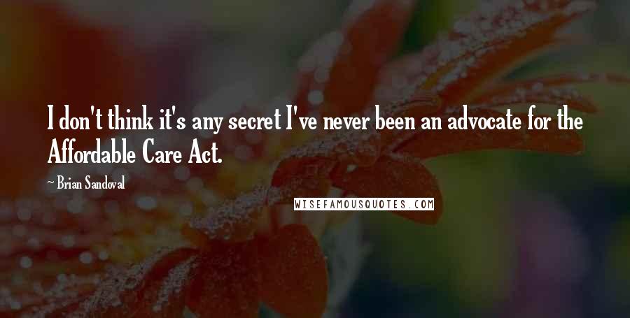 Brian Sandoval quotes: I don't think it's any secret I've never been an advocate for the Affordable Care Act.