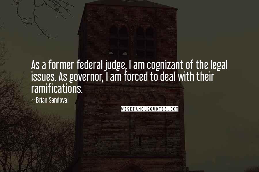 Brian Sandoval quotes: As a former federal judge, I am cognizant of the legal issues. As governor, I am forced to deal with their ramifications.