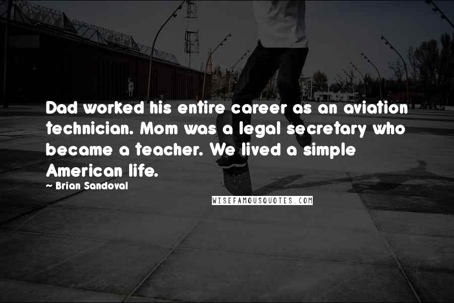 Brian Sandoval quotes: Dad worked his entire career as an aviation technician. Mom was a legal secretary who became a teacher. We lived a simple American life. Brian Sandoval quotes: Dad worked his entire career as an aviation technician. Mom was a legal secretary who became a teacher. We lived a simple American life.