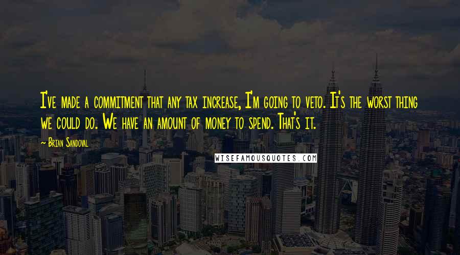 Brian Sandoval quotes: I've made a commitment that any tax increase, I'm going to veto. It's the worst thing we could do. We have an amount of money to spend. That's it.
