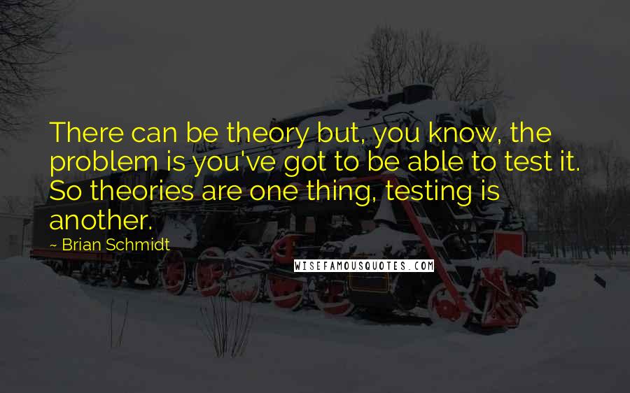 Brian Schmidt quotes: There can be theory but, you know, the problem is you've got to be able to test it. So theories are one thing, testing is another.