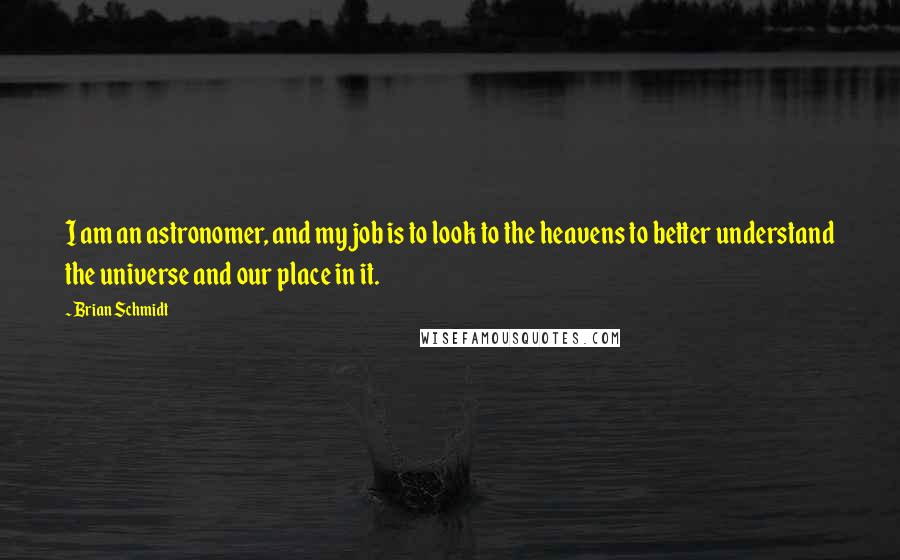 Brian Schmidt quotes: I am an astronomer, and my job is to look to the heavens to better understand the universe and our place in it. Brian Schmidt quotes: I am an astronomer, and my job is to look to the heavens to better understand the universe and our place in it.