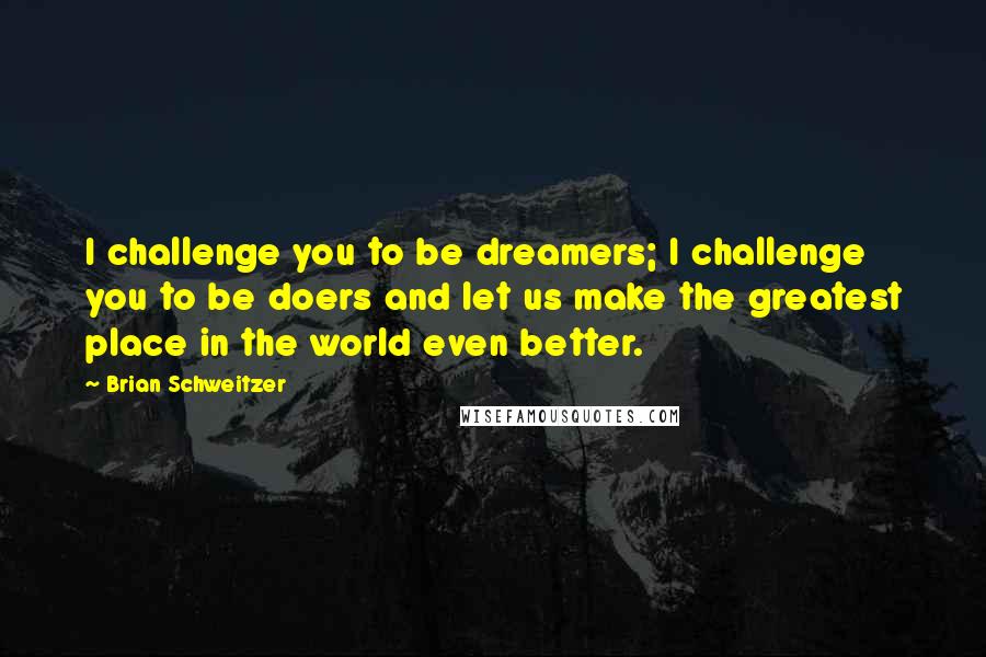 Brian Schweitzer quotes: I challenge you to be dreamers; I challenge you to be doers and let us make the greatest place in the world even better. Brian Schweitzer quotes: I challenge you to be dreamers; I challenge you to be doers and let us make the greatest place in the world even better.