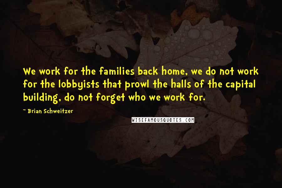 Brian Schweitzer quotes: We work for the families back home, we do not work for the lobbyists that prowl the halls of the capital building, do not forget who we work for.