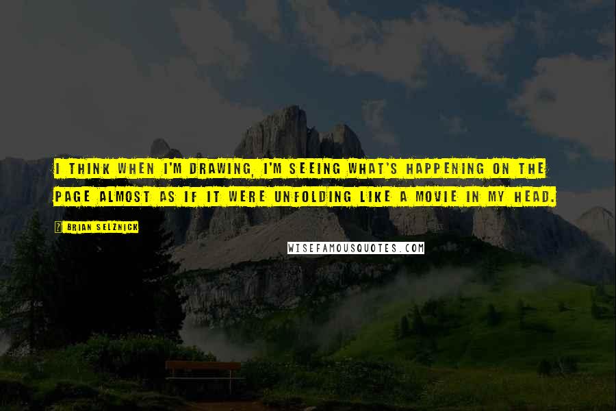 Brian Selznick quotes: I think when I'm drawing, I'm seeing what's happening on the page almost as if it were unfolding like a movie in my head.