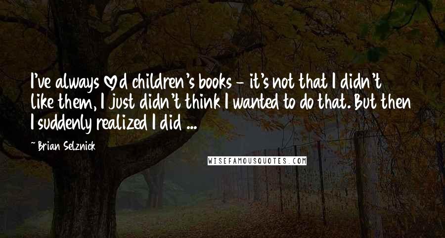Brian Selznick quotes: I've always loved children's books - it's not that I didn't like them, I just didn't think I wanted to do that. But then I suddenly realized I did ...