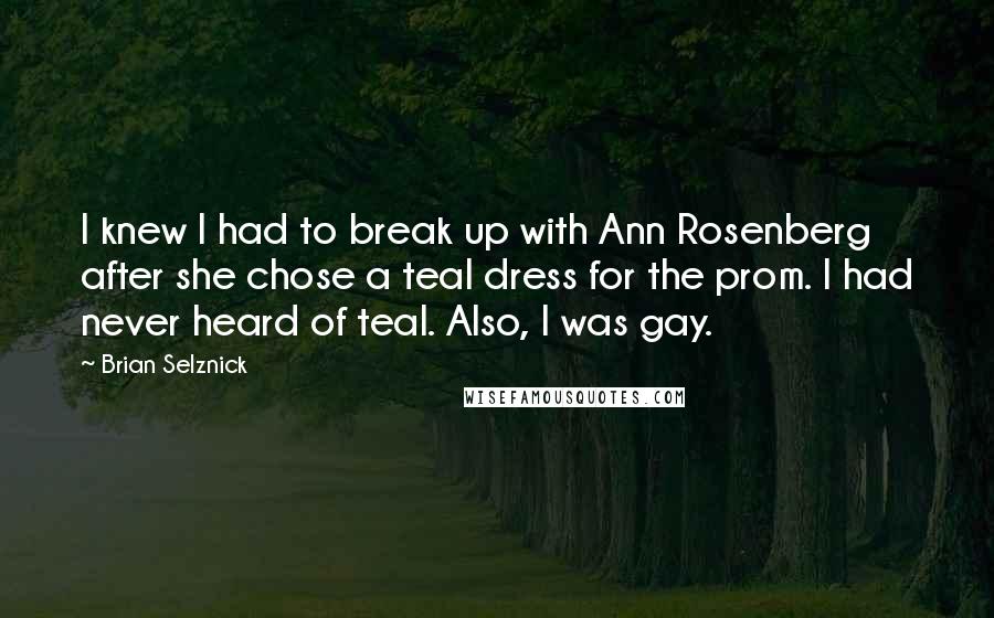 Brian Selznick quotes: I knew I had to break up with Ann Rosenberg after she chose a teal dress for the prom. I had never heard of teal. Also, I was gay.