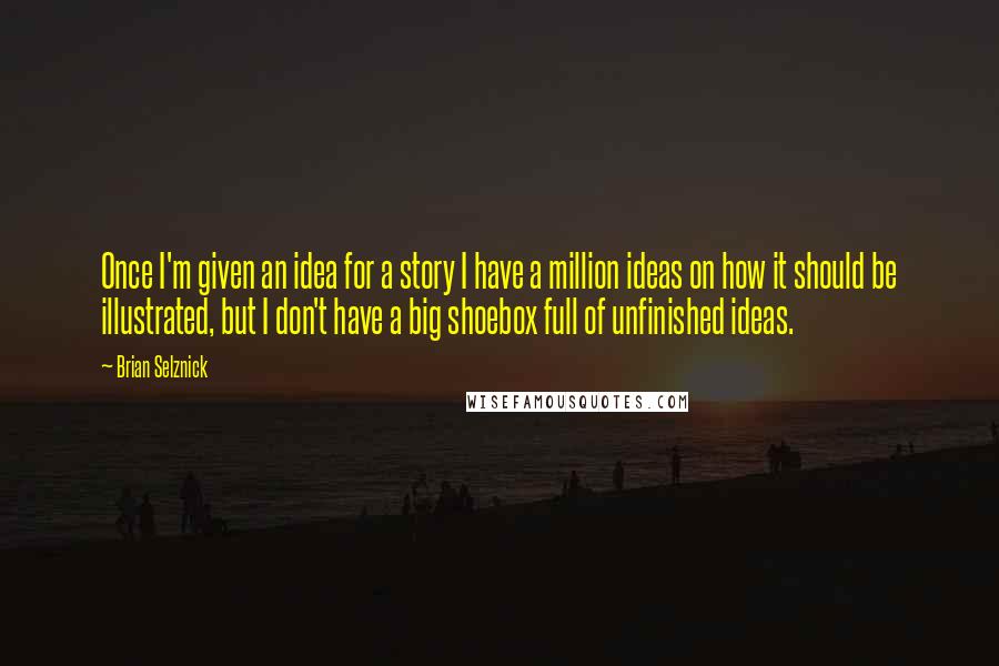 Brian Selznick quotes: Once I'm given an idea for a story I have a million ideas on how it should be illustrated, but I don't have a big shoebox full of unfinished ideas.