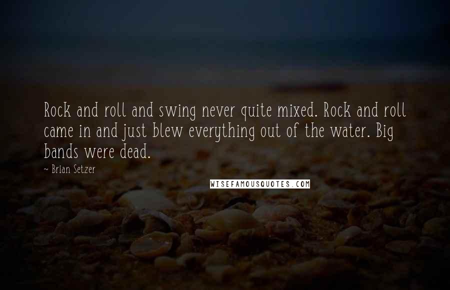 Brian Setzer quotes: Rock and roll and swing never quite mixed. Rock and roll came in and just blew everything out of the water. Big bands were dead.