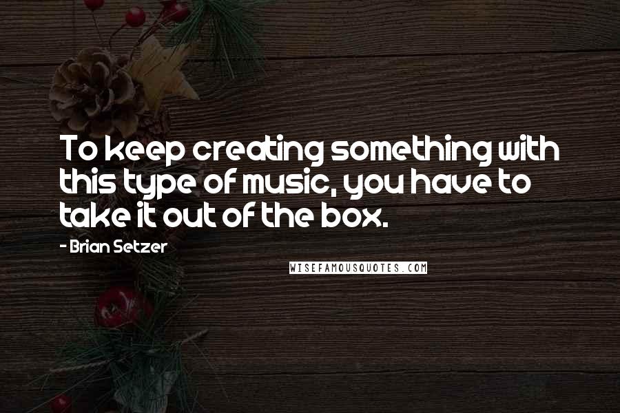 Brian Setzer quotes: To keep creating something with this type of music, you have to take it out of the box.