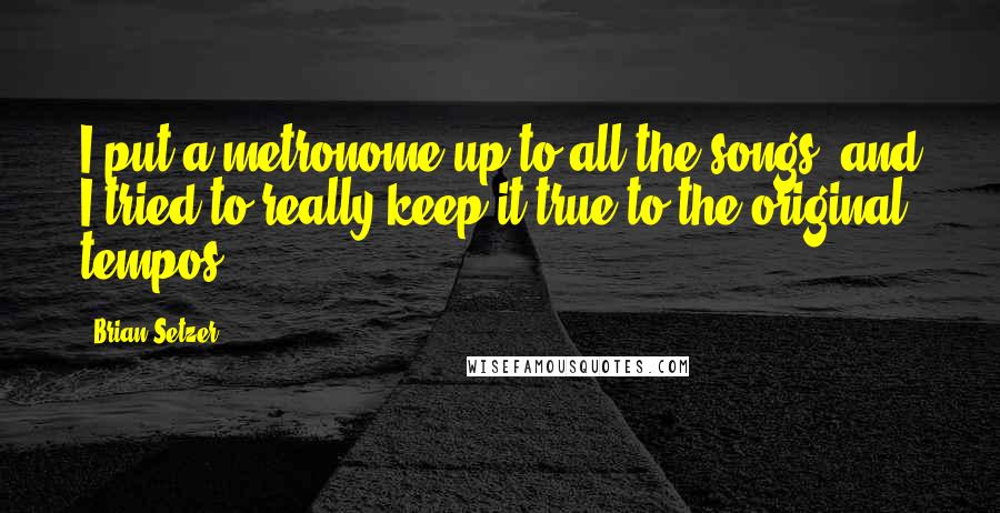 Brian Setzer quotes: I put a metronome up to all the songs, and I tried to really keep it true to the original tempos.