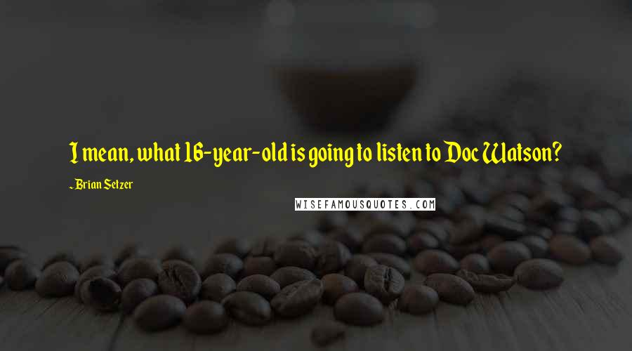 Brian Setzer quotes: I mean, what 16-year-old is going to listen to Doc Watson?