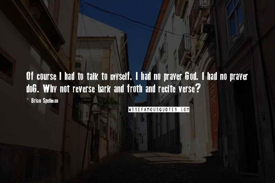 Brian Spellman quotes: Of course I had to talk to myself. I had no prayer God. I had no prayer doG. Why not reverse bark and froth and recite verse?