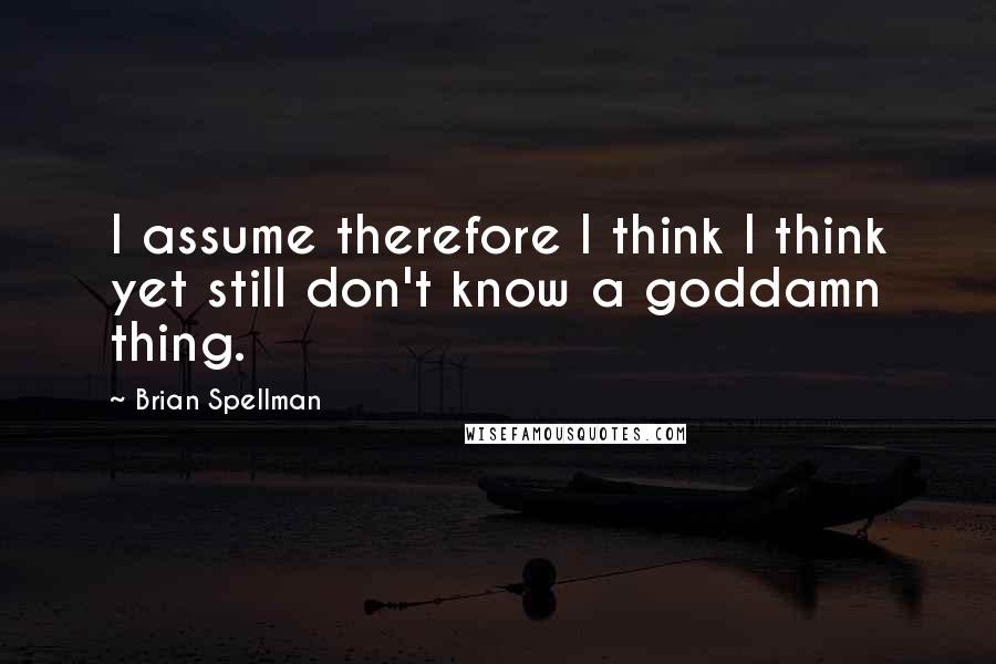 Brian Spellman quotes: I assume therefore I think I think yet still don't know a goddamn thing.