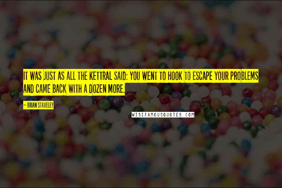 Brian Staveley quotes: It was just as all the Kettral said: You went to Hook to escape your problems and came back with a dozen more.