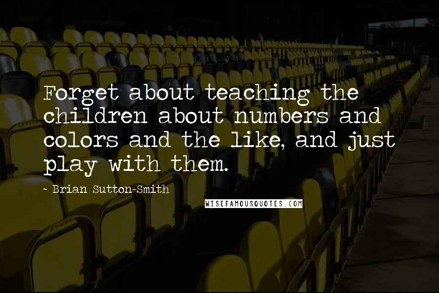 Brian Sutton-Smith quotes: Forget about teaching the children about numbers and colors and the like, and just play with them.