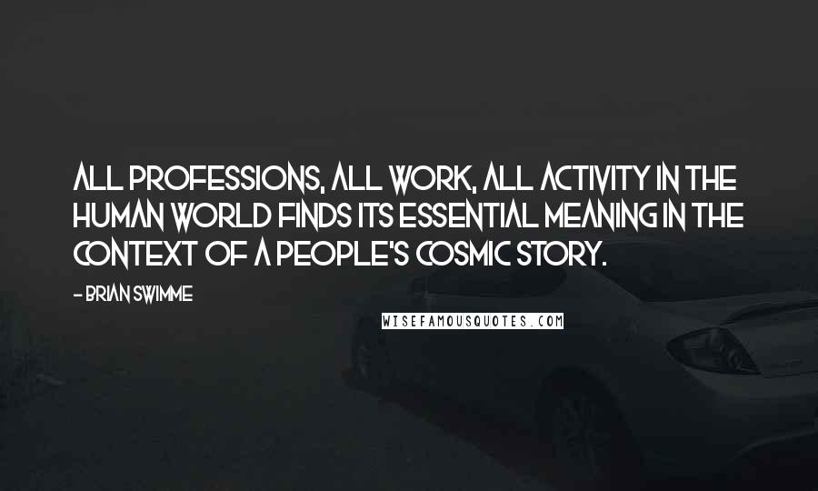 Brian Swimme quotes: All professions, all work, all activity in the human world finds its essential meaning in the context of a people's cosmic story.