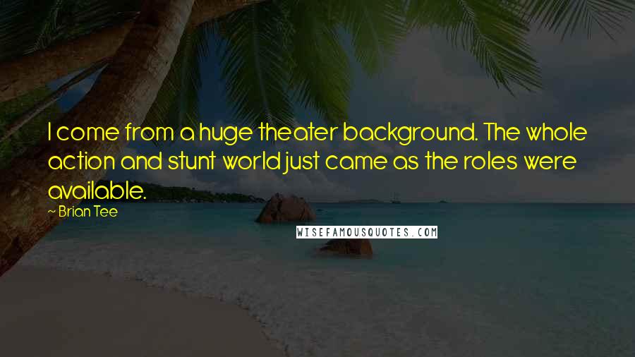 Brian Tee quotes: I come from a huge theater background. The whole action and stunt world just came as the roles were available. Brian Tee quotes: I come from a huge theater background. The whole action and stunt world just came as the roles were available.
