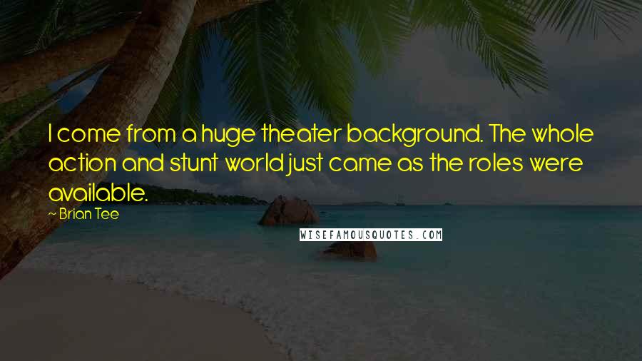 Brian Tee quotes: I come from a huge theater background. The whole action and stunt world just came as the roles were available.