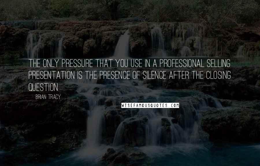 Brian Tracy quotes: The only pressure that you use in a professional selling presentation is the presence of silence after the closing question.