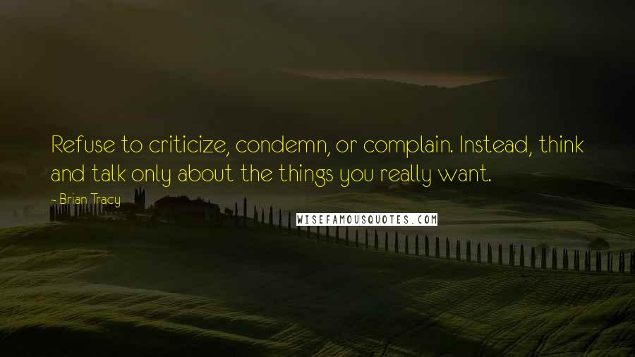 Brian Tracy quotes: Refuse to criticize, condemn, or complain. Instead, think and talk only about the things you really want.