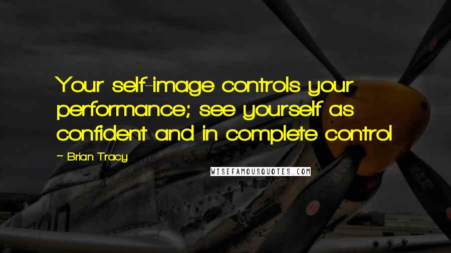 Brian Tracy quotes: Your self-image controls your performance; see yourself as confident and in complete control