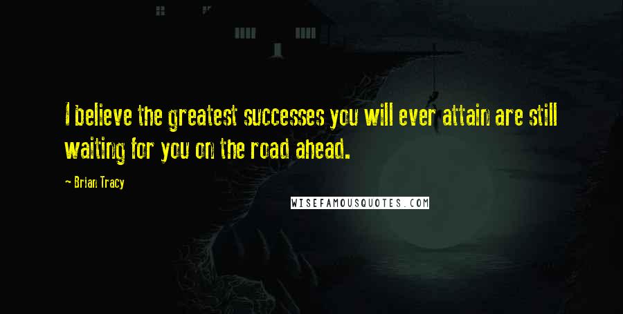 Brian Tracy quotes: I believe the greatest successes you will ever attain are still waiting for you on the road ahead.