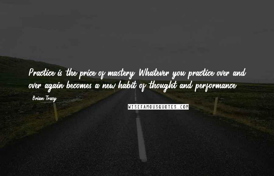 Brian Tracy quotes: Practice is the price of mastery. Whatever you practice over and over again becomes a new habit of thought and performance.