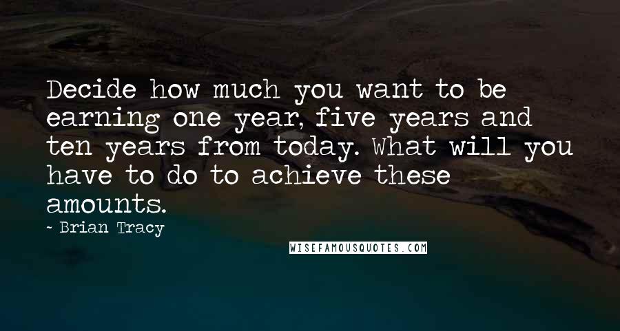 Brian Tracy quotes: Decide how much you want to be earning one year, five years and ten years from today. What will you have to do to achieve these amounts.