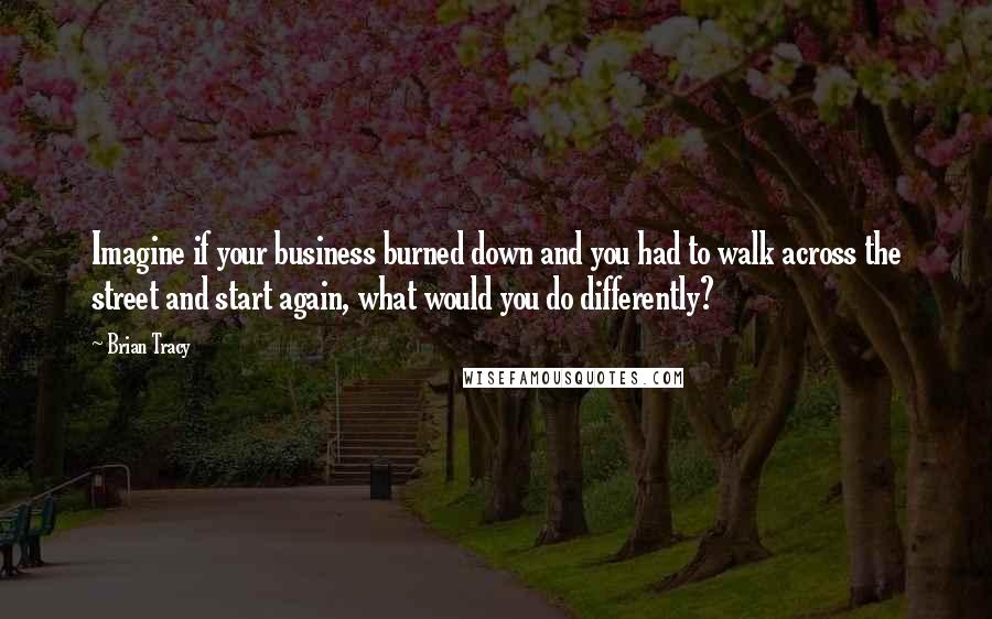 Brian Tracy quotes: Imagine if your business burned down and you had to walk across the street and start again, what would you do differently?