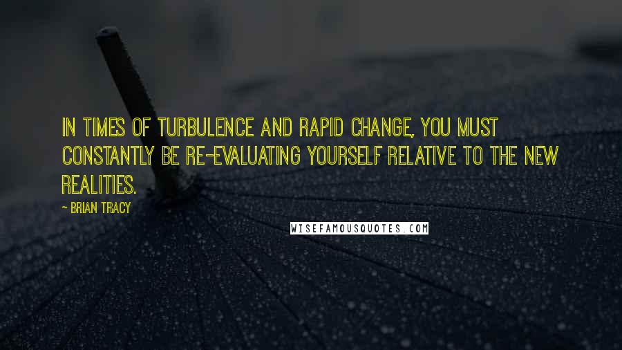 Brian Tracy quotes: In times of turbulence and rapid change, you must constantly be re-evaluating yourself relative to the new realities.