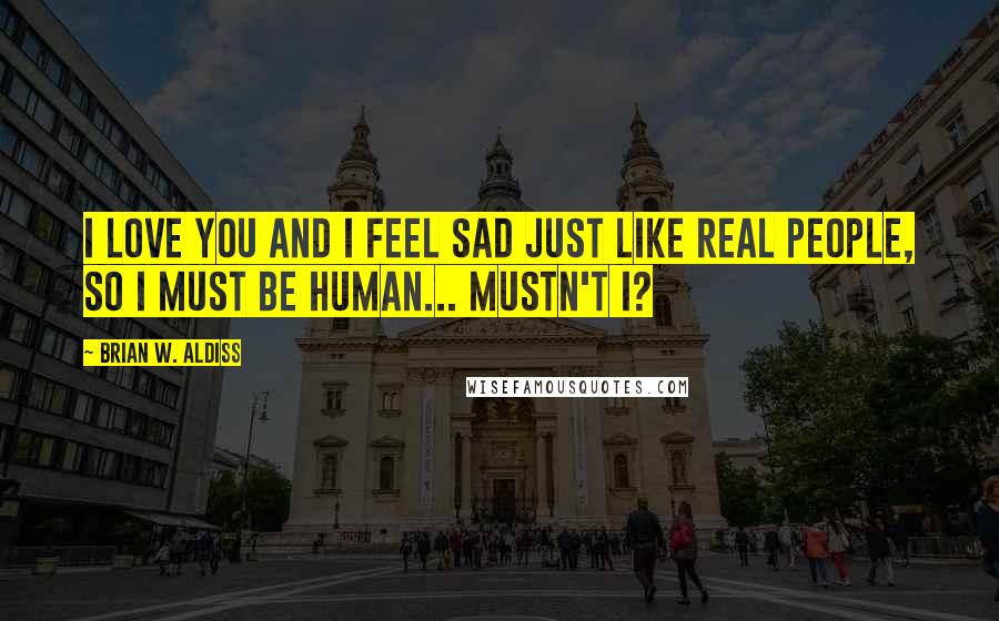 Brian W. Aldiss quotes: I love you and I feel sad just like real people, so I must be human... Mustn't I? Brian W. Aldiss quotes: I love you and I feel sad just like real people, so I must be human... Mustn't I?