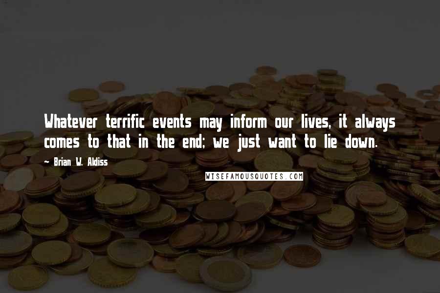 Brian W. Aldiss quotes: Whatever terrific events may inform our lives, it always comes to that in the end; we just want to lie down. Brian W. Aldiss quotes: Whatever terrific events may inform our lives, it always comes to that in the end; we just want to lie down.