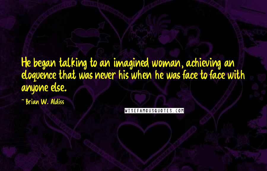 Brian W. Aldiss quotes: He began talking to an imagined woman, achieving an eloquence that was never his when he was face to face with anyone else. Brian W. Aldiss quotes: He began talking to an imagined woman, achieving an eloquence that was never his when he was face to face with anyone else.