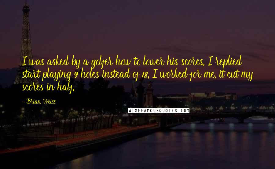 Brian Weiss quotes: I was asked by a golfer how to lower his scores. I replied start playing 9 holes instead of 18. I worked for me, it cut my scores in half.