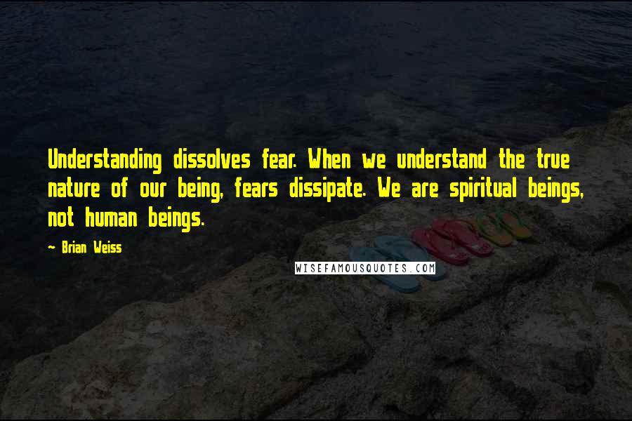 Brian Weiss quotes: Understanding dissolves fear. When we understand the true nature of our being, fears dissipate. We are spiritual beings, not human beings. Brian Weiss quotes: Understanding dissolves fear. When we understand the true nature of our being, fears dissipate. We are spiritual beings, not human beings.