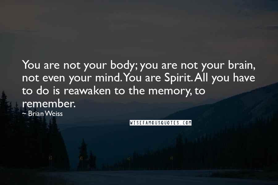 Brian Weiss quotes: You are not your body; you are not your brain, not even your mind. You are Spirit. All you have to do is reawaken to the memory, to remember.