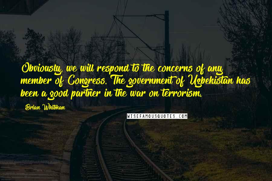 Brian Whitman quotes: Obviously, we will respond to the concerns of any member of Congress. The government of Uzbekistan has been a good partner in the war on terrorism.