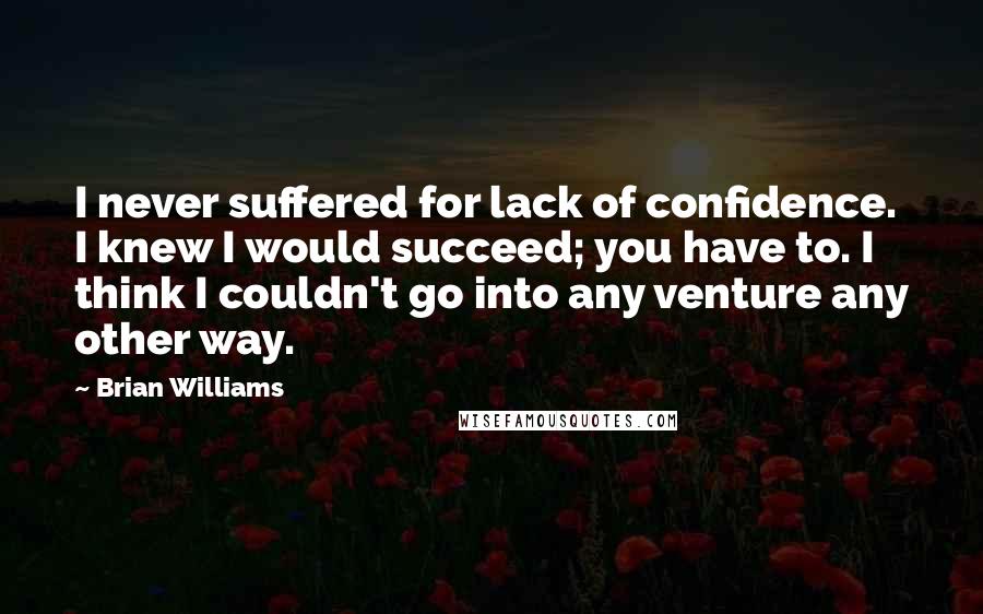 Brian Williams quotes: I never suffered for lack of confidence. I knew I would succeed; you have to. I think I couldn't go into any venture any other way.