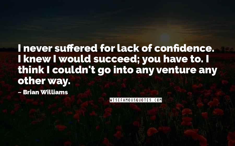 Brian Williams quotes: I never suffered for lack of confidence. I knew I would succeed; you have to. I think I couldn't go into any venture any other way. Brian Williams quotes: I never suffered for lack of confidence. I knew I would succeed; you have to. I think I couldn't go into any venture any other way.