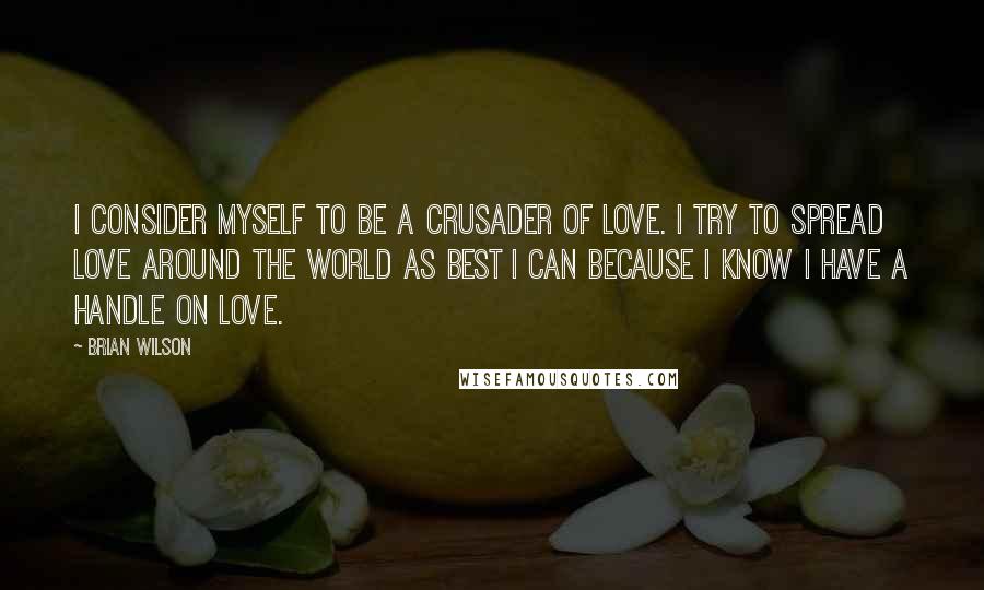 Brian Wilson quotes: I consider myself to be a crusader of love. I try to spread love around the world as best I can because I know I have a handle on love.