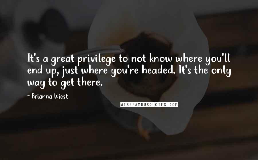 Brianna Wiest quotes: It's a great privilege to not know where you'll end up, just where you're headed. It's the only way to get there.