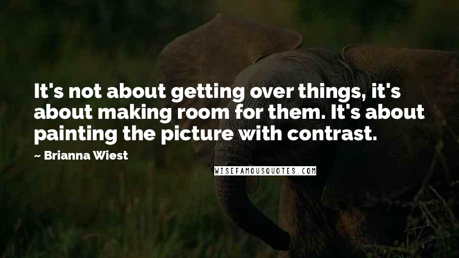 Brianna Wiest quotes: It's not about getting over things, it's about making room for them. It's about painting the picture with contrast.